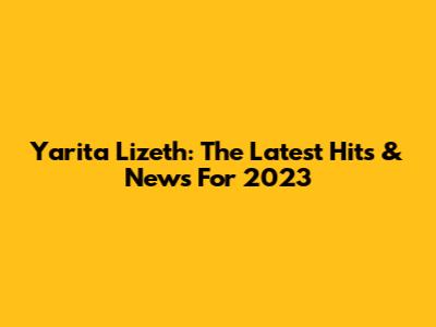 Yarita Lizeth: The Latest Hits & News For 2023