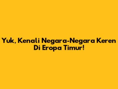 Yuk, Kenali Negara-Negara Keren Di Eropa Timur!