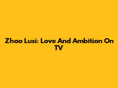 Zhao Lusi: Love And Ambition On TV